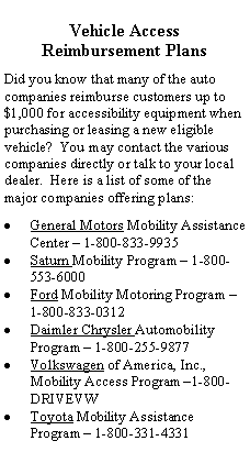 Text Box: Vehicle Access Reimbursement PlansDid you know that many of the auto companies reimburse customers up to $1,000 for accessibility equipment when purchasing or leasing a new eligible vehicle?  You may contact the various companies directly or talk to your local dealer.  Here is a list of some of the major companies offering plans:General Motors Mobility Assistance Center  1-800-833-9935Saturn Mobility Program  1-800-553-6000Ford Mobility Motoring Program  1-800-833-0312Daimler Chrysler Automobility Program  1-800-255-9877Volkswagen of America, Inc., Mobility Access Program 1-800-DRIVEVWToyota Mobility Assistance Program  1-800-331-4331